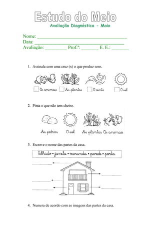 Avaliação Diagnóstica - Maio
Nome: _____________________________________
Data: _____________________________________
Avaliação: _________ Prof.ª: _______ E. E.: _______
1. Assinala com uma cruz (x) o que produz sons.
2. Pinta o que não tem cheiro.
3. Escreve o nome das partes da casa.
4. Numera de acordo com as imagens das partes da casa.
 