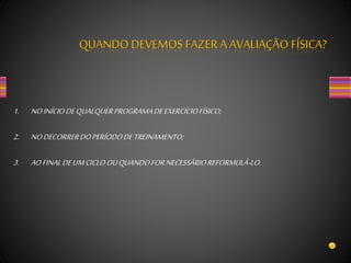 1. NOINÍCIODEQUALQUERPROGRAMADEEXERCÍCIOFÍSICO;
2. NODECORRERDOPERÍODODETREINAMENTO;
3. AOFINALDEUMCICLOOUQUANDOFORNECESSÁRIOREFORMULÁ-LO.
QUANDO DEVEMOS FAZERA AVALIAÇÃO FÍSICA?
 
