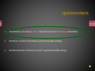 QUESTIONÁRIOS
1. ANAMNESE ( DO GREGO ANA = TRAZER DE NOVO E MNESIS = MEMÓRIA)
2. PHYSICAL ACTIVITY READINESS QUESTIONNAIRE (PARQ)
3. INTERNATIONAL PHYSICAL ACTIVITY QUESTIONNAIRE (IPAQ)
 