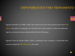 Segundo McArdle et al (1996, p 596), cada sessão de exercícios deve queimar pelo menos 300
calorias. Isso pode ser conseguido com 30 minutos de corrida, natação e ciclismo de moderado a
vigoroso,ouentãocomumacaminhadadepelomenos60minutos.
Segundo Powers & Howley (2000, p 290), a combinação entre a duração e a intensidade deve
acarretarumgastode200a300caloriasporsessão.
DISPONIBILIDADEPARA TREINAMENTO
 