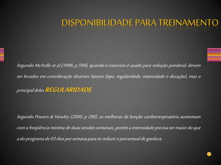 Segundo McArdle et al (1996, p 594), quando o exercício é usado para redução ponderal, devem
ser levados em consideração diversos fatores (tipo, regularidade, intensidade e duração), mas o
principaldelesREGULARIDADE.
Segundo Powers & Howley (2000, p 290), as melhoras da função cardiorrespiratória aumentam
comafreqüênciamínimadeduassessõessemanais,porémaintensidadeprecisasermaiordoque
adoprogramade03diasporsemanaparasereduziropercentualdegordura.
DISPONIBILIDADEPARA TREINAMENTO
 