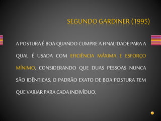 SEGUNDOGARDINER (1995)
A POSTURA É BOA QUANDO CUMPRE A FINALIDADE PARA A
QUAL É USADA COM EFICIÊNCIA MÁXIMA E ESFORÇO
MÍNIMO, CONSIDERANDO QUE DUAS PESSOAS NUNCA
SÃO IDÊNTICAS, O PADRÃO EXATO DE BOA POSTURA TEM
QUEVARIARPARACADA INDIVÍDUO.
 