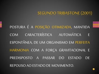 SEGUNDOTRIBASTONE(2001)
POSTURA É A POSIÇÃO OTIMIZADA, MANTIDA
COM CARACTERÍSTICA AUTOMÁTICA E
ESPONTÂNEA, DE UM ORGANISMO EM PERFEITA
HARMONIA COM A FORÇA GRAVITACIONAL E
PREDISPOSTO A PASSAR DO ESTADO DE
REPOUSOAO ESTADODE MOVIMENTO.
 