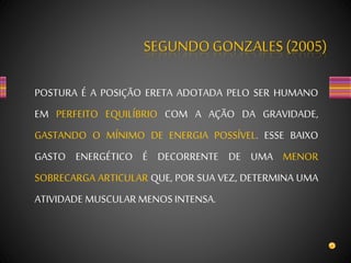 SEGUNDOGONZALES (2005)
POSTURA É A POSIÇÃO ERETA ADOTADA PELO SER HUMANO
EM PERFEITO EQUILÍBRIO COM A AÇÃO DA GRAVIDADE,
GASTANDO O MÍNIMO DE ENERGIA POSSÍVEL. ESSE BAIXO
GASTO ENERGÉTICO É DECORRENTE DE UMA MENOR
SOBRECARGA ARTICULAR QUE, POR SUA VEZ, DETERMINA UMA
ATIVIDADE MUSCULAR MENOS INTENSA.
 
