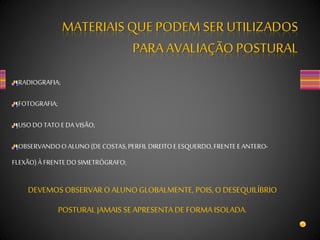 RADIOGRAFIA;
FOTOGRAFIA;
USO DOTATOEDA VISÃO;
OBSERVANDOO ALUNO(DE COSTAS,PERFILDIREITOE ESQUERDO,FRENTEEANTERO-
FLEXÃO)À FRENTEDOSIMETRÓGRAFO;
MATERIAISQUE PODEM SERUTILIZADOS
PARA AVALIAÇÃO POSTURAL
DEVEMOSOBSERVAR O ALUNO GLOBALMENTE, POIS,O DESEQUILÍBRIO
POSTURAL JAMAIS SE APRESENTA DE FORMA ISOLADA.
 