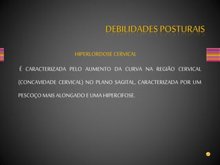 DEBILIDADES POSTURAIS
HIPERLORDOSE CERVICAL
É CARACTERIZADA PELO AUMENTO DA CURVA NA REGIÃO CERVICAL
(CONCAVIDADE CERVICAL) NO PLANO SAGITAL, CARACTERIZADA POR UM
PESCOÇO MAIS ALONGADO E UMA HIPERCIFOSE.
 