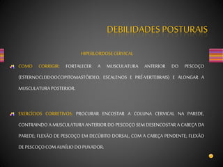 DEBILIDADES POSTURAIS
HIPERLORDOSECERVICAL
COMO CORRIGIR: FORTALECER A MUSCULATURA ANTERIOR DO PESCOÇO
(ESTERNOCLEIDOOCCIPITOMASTÓIDEO, ESCALENOS E PRÉ-VERTEBRAIS) E ALONGAR A
MUSCULATURAPOSTERIOR.
EXERCÍCIOS CORRETIVOS: PROCURAR ENCOSTAR A COLUNA CERVICAL NA PAREDE,
CONTRAINDO A MUSCULATURA ANTERIOR DO PESCOÇO SEM DESENCOSTAR A CABEÇA DA
PAREDE; FLEXÃO DE PESCOÇO EM DECÚBITO DORSAL, COM A CABEÇA PENDENTE; FLEXÃO
DEPESCOÇOCOMAUXÍLIO DOPUXADOR.
 
