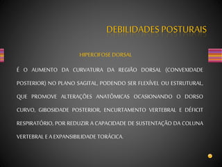 DEBILIDADES POSTURAIS
HIPERCIFOSE DORSAL
É O AUMENTO DA CURVATURA DA REGIÃO DORSAL (CONVEXIDADE
POSTERIOR) NO PLANO SAGITAL, PODENDO SER FLEXÍVEL OU ESTRUTURAL,
QUE PROMOVE ALTERAÇÕES ANATÔMICAS OCASIONANDO O DORSO
CURVO, GIBOSIDADE POSTERIOR, ENCURTAMENTO VERTEBRAL E DÉFICIT
RESPIRATÓRIO, POR REDUZIR A CAPACIDADE DE SUSTENTAÇÃO DA COLUNA
VERTEBRAL E A EXPANSIBILIDADE TORÁCICA.
 