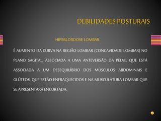 DEBILIDADES POSTURAIS
HIPERLORDOSE LOMBAR
É AUMENTO DA CURVA NA REGIÃO LOMBAR (CONCAVIDADE LOMBAR) NO
PLANO SAGITAL, ASSOCIADA A UMA ANTEVERSÃO DA PELVE, QUE ESTÁ
ASSOCIADA A UM DESEQUILÍBRIO DOS MÚSCULOS ABDOMINAIS E
GLÚTEOS, QUE ESTÃO ENFRAQUECIDOS E NA MUSCULATURA LOMBAR QUE
SE APRESENTARÁ ENCURTADA.
 