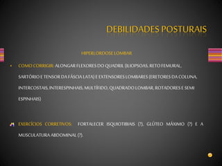 DEBILIDADES POSTURAIS
HIPERLORDOSELOMBAR
• COMOCORRIGIR:ALONGARFLEXORESDOQUADRIL(ILIOPSOAS,RETOFEMURAL,
SARTÓRIOETENSORDA FÁSCIA LATA)E EXTENSORESLOMBARES(ERETORESDACOLUNA,
INTERCOSTAIS,INTERESPINHAIS,MULTÍFIDO, QUADRADOLOMBAR,ROTADORESE SEMI
ESPINHAIS)
EXERCÍCIOS CORRETIVOS: FORTALECER ISQUIOTIBIAIS (?), GLÚTEO MÁXIMO (?) E A
MUSCULATURAABDOMINAL(?).
 