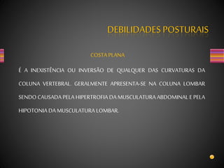 DEBILIDADES POSTURAIS
COSTA PLANA
É A INEXISTÊNCIA OU INVERSÃO DE QUALQUER DAS CURVATURAS DA
COLUNA VERTEBRAL. GERALMENTE APRESENTA-SE NA COLUNA LOMBAR
SENDO CAUSADA PELA HIPERTROFIA DA MUSCULATURA ABDOMINAL E PELA
HIPOTONIA DA MUSCULATURA LOMBAR.
 