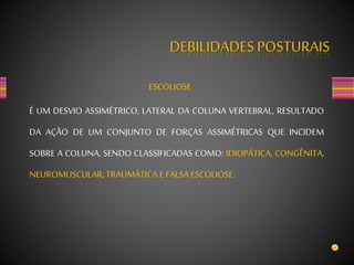 DEBILIDADES POSTURAIS
ESCOLIOSE
É UM DESVIO ASSIMÉTRICO, LATERAL DA COLUNA VERTEBRAL, RESULTADO
DA AÇÃO DE UM CONJUNTO DE FORÇAS ASSIMÉTRICAS QUE INCIDEM
SOBRE A COLUNA, SENDO CLASSIFICADAS COMO: IDIOPÁTICA, CONGÊNITA,
NEUROMUSCULAR, TRAUMÁTICA E FALSA ESCOLIOSE.
 