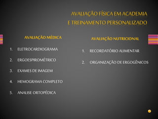 AVALIAÇÃO FÍSICA EM ACADEMIA
E TREINAMENTO PERSONALIZADO
AVALIAÇÃO MÉDICA
1. ELETROCARDIOGRAMA
2. ERGOESPIROMÉTRICO
3. EXAMES DE IMAGEM
4. HEMOGRAMA COMPLETO
5. ANALISE ORTOPÉDICA
AVALIAÇÃO NUTRICIONAL
1. RECORDATÓRIO ALIMENTAR
2. ORGANIZAÇÃO DE ERGOGÊNICOS
 