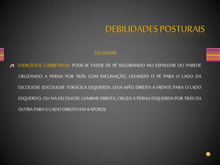 DEBILIDADES POSTURAIS
ESCOLIOSE
EXERCÍCIOS CORRETIVOS: PODE-SE FAZER DE PÉ SEGURANDO NO ESPALDAR OU PAREDE
CRUZANDO A PERNA POR TRÁS COM INCLINAÇÃO, LEVANDO O PÉ PARA O LADO DA
ESCOLIOSE (ESCOLIOSE TORÁCICA ESQUERDA, LEVA MÃO DIREITA A FRENTE PARA O LADO
ESQUERDO, OU NA ESCOLIOSE LOMBAR DIREITA, CRUZA A PERNA ESQUERDA POR TRÁS DA
OUTRAPARAOLADODIREITOEM4APOIOS.
 
