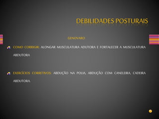 DEBILIDADES POSTURAIS
GENOVARO
COMO CORRIGIR: ALONGAR MUSCULATURA ADUTORA E FORTALECER A MUSCULATURA
ABDUTORA
EXERCÍCIOS CORRETIVOS: ABDUÇÃO NA POLIA, ABDUÇÃO COM CANELEIRA, CADEIRA
ABDUTORA.
 