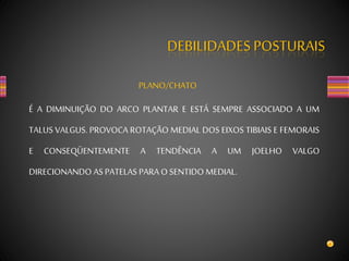 DEBILIDADES POSTURAIS
PLANO/CHATO
É A DIMINUIÇÃO DO ARCO PLANTAR E ESTÁ SEMPRE ASSOCIADO A UM
TALUS VALGUS. PROVOCA ROTAÇÃO MEDIAL DOS EIXOS TIBIAIS E FEMORAIS
E CONSEQÜENTEMENTE A TENDÊNCIA A UM JOELHO VALGO
DIRECIONANDO AS PATELAS PARA OSENTIDO MEDIAL.
 