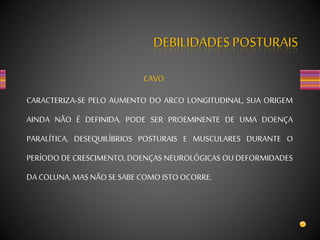 DEBILIDADES POSTURAIS
CAVO
CARACTERIZA-SE PELO AUMENTO DO ARCO LONGITUDINAL, SUA ORIGEM
AINDA NÃO É DEFINIDA, PODE SER PROEMINENTE DE UMA DOENÇA
PARALÍTICA, DESEQUILÍBRIOS POSTURAIS E MUSCULARES DURANTE O
PERÍODO DE CRESCIMENTO, DOENÇAS NEUROLÓGICAS OU DEFORMIDADES
DA COLUNA, MAS NÃOSE SABE COMO ISTOOCORRE.
 