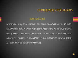 DEBILIDADES POSTURAIS
SUPINADO/VARO
APRESENTA A QUEDA LATERAL DO ARCO TRANSVERSAL, O TENDÃO
CALCÂNEO SE TORNA VARO. PODE ESTAR ASSOCIADO AO PÉ CAVO E/OU A
UM JOELHO GENOVARO. DEVEMOS ESTABELECER EQUILÍBRIO DOS
MÚSCULOS DORSAIS E PLANTARES E OS EXERCÍCIOS DEVEM ESTAR
ASSOCIADOS AOUTRAS DEFORMIDADES.
 