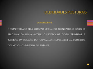 DEBILIDADES POSTURAIS
CONVERGENTE
É CARACTERIZADO PELA ROTAÇÃO MEDIAL DO TORNOZELO, O HÁLUX SE
APROXIMA DA LINHA MEDIAL. OS EXERCÍCIOS DEVEM PRIORIZAR A
INVERSÃO DA ROTAÇÃO DO TORNOZELO E ESTABELECER UM EQUILÍBRIO
DOS MÚSCULOS DA PERNA E PLANTARES.
 