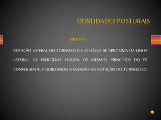 DEBILIDADES POSTURAIS
ABDUTO
ROTAÇÃO LATERAL DO TORNOZELO E O HÁLUX SE APROXIMA DA LINHA
LATERAL. OS EXERCÍCIOS SEGUEM OS MESMOS PRINCÍPIOS DO PÉ
CONVERGENTE, PRIORIZANDO A EVERSÃO DA ROTAÇÃO DO TORNOZELO.
 