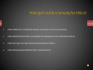 1. PARAVERIFICARACONDIÇÃOINICIALDOALUNO,ATLETAOUCLIENTE;
2. PARAOBTERDADOSPARAAELABORAÇÃOADEQUADADASATIVIDADESFÍSICAS;
3. PARAINCLUIR,EXCLUIREINDICARUMEXERCÍCIOFÍSICO;
4. PARAPROGRAMAR(PERIODIZAR)OTREINAMENTO.
POR QUE FAZER A AVALIAÇÃO FÍSICA?
 