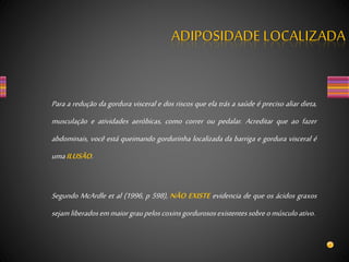 ADIPOSIDADE LOCALIZADA
Para a redução da gordura visceral e dos riscos que ela trás a saúde é preciso aliar dieta,
musculação e atividades aeróbicas, como correr ou pedalar. Acreditar que ao fazer
abdominais, você está queimando gordurinha localizada da barriga e gordura visceral é
umaILUSÃO.
Segundo McArdle et al (1996, p 598), NÃO EXISTE evidencia de que os ácidos graxos
sejamliberadosemmaiorgraupeloscoxinsgordurososexistentessobreomúsculoativo.
 