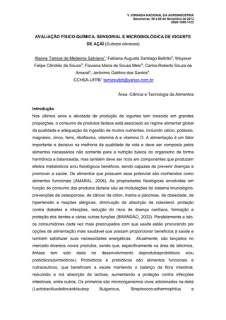 V JORNADA NACIONAL DA AGROINDÚSTRIA
                                                        Bananeiras, 06 a 09 de Novembro de 2012
                                                                                 ISSN 1980-1122



 AVALIAÇÃO FÍSICO-QUÍMICA, SENSORIAL E MICROBIOLÓGICA DE IOGURTE
                               DE AÇAÍ (Euterpe oleracea)


 Alanne Tamize de Medeiros Salviano1; Fabiana Augusta Santiago Beltrão2; Weysser
Felipe Cândido de Souza3; Flaviana Maria de Sousa Melo4; Carlos Roberto Souza de
                       Amaral5; Jerônimo Galdino dos Santos6.
                       CCHSA-UFPB1 tamizeufpb@yahoo.com.br


                                                Área: Ciência e Tecnologia de Alimentos


Introdução
Nos últimos anos a atividade de produção de iogurtes tem crescido em grandes
proporções, o consumo de produtos lácteos está associado ao regime alimentar global
da qualidade e adequação da ingestão de muitos nutrientes, incluindo cálcio, potássio,
magnésio, zinco, ferro, riboflavina, vitamina A e vitamina D. A alimentação é um fator
importante e decisivo na melhoria da qualidade de vida e deve ser composta pelos
alimentos necessários não somente para a nutrição básica do organismo de forma
harmônica e balanceada, mas também deve ser ricos em componentes que produzam
efeitos metabólicos e/ou fisiológicos benéficos, sendo capazes de prevenir doenças e
promover a saúde. Os alimentos que possuem esse potencial são conhecidos como
alimentos funcionais (AMARAL, 2006). As propriedades fisiológicas envolvidas em
função do consumo dos produtos lácteos são as modulações do sistema imunológico,
prevenções de osteoporose, de câncer de cólon, mama e pâncreas, de obesidade, de
hipertensão e reações alérgicas, diminuição da absorção de colesterol, proteção
contra diabetes e infecções, redução do risco de doença cardíaca, formação e
proteção dos dentes e várias outras funções (BRANDÃO, 2002). Paralelamente a isto,
os consumidores cada vez mais preocupados com sua saúde estão procurando por
opções de alimentação mais saudável que possam proporcionar benefícios à saúde e
também satisfazer suas necessidades energéticas.         Atualmente, são lançados no
mercado diversos novos produtos, sendo que, especificamente na área de laticínios,
ênfase   tem    sido    dada     no    desenvolvimento     deprodutosprobióticos         e/ou
prebióticos(simbióticos). Probióticos e prebióticos são alimentos funcionais e
nutraceuticos, que beneficiam a saúde mantendo o balanço da flora intestinal,
reduzindo a má absorção da lactose, aumentando a proteção contra infecções
intestinais, entre outros. Os primeiros são microorganismos vivos adicionados na dieta
(Lactobacillusdelbrueckiisubsp        Bulgaricus,     Streptococcusthermophilus              e
 