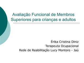 Avaliação Funcional de Membros Superiores para crianças e adultos Érika Cristina Diniz Terapeuta Ocupacional Rede de Reabilitação Lucy Montoro - Jaú 