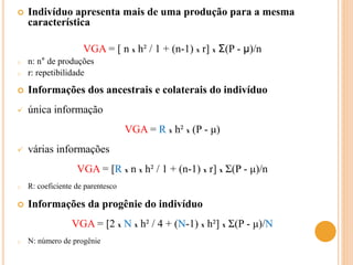  Indivíduo apresenta mais de uma produção para a mesma
característica
VGA = [ n x h² / 1 + (n-1) x r] x Σ(P - μ)/n
o n: n° de produções
o r: repetibilidade
 Informações dos ancestrais e colaterais do indivíduo
 única informação
VGA = R x h² x (P - μ)
 várias informações
VGA = [R x n x h² / 1 + (n-1) x r] x Σ(P - μ)/n
o R: coeficiente de parentesco
 Informações da progênie do indivíduo
VGA = [2 x N x h² / 4 + (N-1) x h²] x Σ(P - μ)/N
o N: número de progênie
 