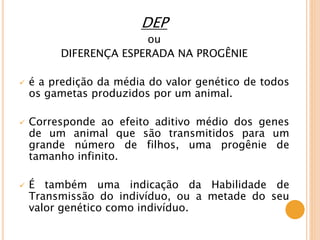 DEP
ou
DIFERENÇA ESPERADA NA PROGÊNIE
 é a predição da média do valor genético de todos
os gametas produzidos por um animal.
 Corresponde ao efeito aditivo médio dos genes
de um animal que são transmitidos para um
grande número de filhos, uma progênie de
tamanho infinito.
 É também uma indicação da Habilidade de
Transmissão do indivíduo, ou a metade do seu
valor genético como indivíduo.
 