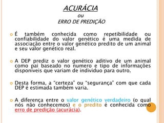 ACURÁCIA
ou
ERRO DE PREDIÇÃO
 É também conhecida como repetibilidade ou
confiabilidade do valor genético é uma medida de
associação entre o valor genético predito de um animal
e seu valor genético real.
 A DEP prediz o valor genético aditivo de um animal
como pai baseado no numero e tipo de informações
disponíveis que variam de individuo para outro.
 Desta forma, a “certeza” ou “segurança” com que cada
DEP é estimada também varia.
 A diferença entre o valor genético verdadeiro (o qual
nós não conhecemos) e o predito é conhecida como
erro de predição (acurácia).
 