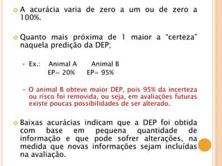  A acurácia varia de zero a um ou de zero a
100%.
 Quanto mais próxima de 1 maior a “certeza”
naquela predição da DEP;
 Ex.: Animal A Animal B
EP= 20% EP= 95%
- O animal B obteve maior DEP, pois 95% da incerteza
ou risco foi removida, ou seja, em avaliações futuras
existe poucas possibilidades de ser alterado.
 Baixas acurácias indicam que a DEP foi obtida
com base em pequena quantidade de
informação e que pode sofrer alterações, na
medida que novas informações sejam incluídas
na avaliação.
 