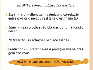 BLUP(best linear unbiased prediction)
 Best -> é o melhor, ao maximizar a correlação
entre o valor genético real (a) e o estimado (â).
 Linear-> as soluções são obtidas por uma função
linear.
 Unbiased-> as soluções não enviesadas
 Prediction-> pretende-se a predição dos valores
genético reais
MELHOR PREDITOR LINEAR NÃO-VIEZADO
 