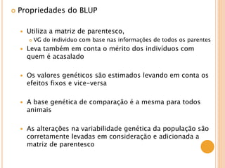 Propriedades do BLUP
 Utiliza a matriz de parentesco,
 VG do individuo com base nas informações de todos os parentes
 Leva também em conta o mérito dos indivíduos com
quem é acasalado
 Os valores genéticos são estimados levando em conta os
efeitos fixos e vice-versa
 A base genética de comparação é a mesma para todos
animais
 As alterações na variabilidade genética da população são
corretamente levadas em consideração e adicionada a
matriz de parentesco
 