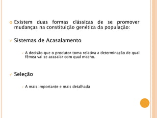  Existem duas formas clássicas de se promover
mudanças na constituição genética da população:
 Sistemas de Acasalamento
 A decisão que o produtor toma relativa a determinação de qual
fêmea vai se acasalar com qual macho.
 Seleção
 A mais importante e mais detalhada
 