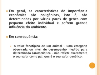  Em geral, as características de importância
econômica são poligênicas, isto é, são
determinadas por vários pares de genes com
pequeno efeito individual e sofrem grande
influência do ambiente.
 Em consequência:
 o valor fenotípico de um animal – uma categoria
observada ou nível de desempenho medido para
determinada característica – não reflete exatamente
o seu valor como pai, que é o seu valor genético.
 