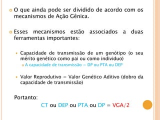  O que ainda pode ser dividido de acordo com os
mecanismos de Ação Gênica.
 Esses mecanismos estão associados a duas
ferramentas importantes:
 Capacidade de transmissão de um genótipo (o seu
mérito genético como pai ou como individuo)
 A capacidade de transmissão = DP ou PTA ou DEP
 Valor Reprodutivo = Valor Genético Aditivo (dobro da
capacidade de transmissão)
Portanto:
CT ou DEP ou PTA ou DP = VGA/2
 