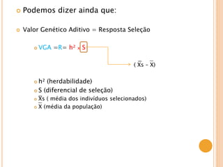  Podemos dizer ainda que:
 Valor Genético Aditivo = Resposta Seleção
 VGA =R= h² x S
( Xs – X)
 h² (herdabilidade)
 S (diferencial de seleção)
 Xs ( média dos indivíduos selecionados)
 X (média da população)
 
