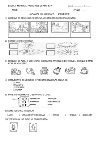 ESCOLA MUNICIPAL PADRE JOSÉ DE ANCHIETA DATA: _____/_____/______
NOME: ___________________________________________ 2 ° ANO ______
AVALIAÇÃO DE GEOGRAFIA - 2° BIMESTRE
1) OBSERVE OS DESENHOS E ESCREVA AS ESTAÇÕES CORRESPONDENTES:
2) COM ESTÁ O TEMPO HOJE?
3) CIRCULE DE AZUL O QUE É MAIS COMUM NO INVERNO E DE VERMELHO O QUE É MAIS
COMUM NO VERÃO:
4) O MOVIMENTO DE VEICULOS E PEDESTRES NAS RUAS CHAMA-SE:
( ) CARRO
( )TRÂNSITO
( ) PEDESTRE
( ) AVENIDA
5) PINTE CORRETAMENTE O SEMAFORO E LIGUE:
6) COMO VOCÊ VEM A ESCOLA?
( ) A PÉ ( ) TRANSPORTE ESCOLAR ( ) CARRO ( ) ÔNIBUS ( ) BICICLETA
7) PINTE O SINAL DE “SIGA” NA COR CORRETA.