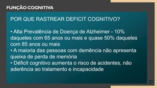 10
FUNÇÃO COGNITIVA
POR QUE RASTREAR DEFICIT COGNITIVO?
• Alta Prevalência de Doença de Alzheimer - 10%
daqueles com 65 anos ou mais e quase 50% daqueles
com 85 anos ou mais
• A maioria das pessoas com demência não apresenta
queixa de perda de memória
• Déficit cognitivo aumenta o risco de acidentes, não
aderência ao tratamento e incapacidade
 