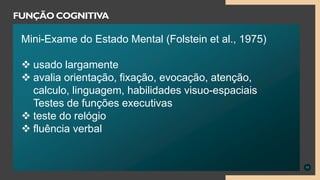 11
FUNÇÃO COGNITIVA
Mini-Exame do Estado Mental (Folstein et al., 1975)
 usado largamente
 avalia orientação, fixação, evocação, atenção,
calculo, linguagem, habilidades visuo-espaciais
Testes de funções executivas
 teste do relógio
 fluência verbal
 