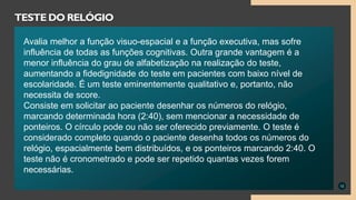 12
TESTE DO RELÓGIO
Avalia melhor a função visuo-espacial e a função executiva, mas sofre
influência de todas as funções cognitivas. Outra grande vantagem é a
menor influência do grau de alfabetização na realização do teste,
aumentando a fidedignidade do teste em pacientes com baixo nível de
escolaridade. É um teste eminentemente qualitativo e, portanto, não
necessita de score.
Consiste em solicitar ao paciente desenhar os números do relógio,
marcando determinada hora (2:40), sem mencionar a necessidade de
ponteiros. O círculo pode ou não ser oferecido previamente. O teste é
considerado completo quando o paciente desenha todos os números do
relógio, espacialmente bem distribuídos, e os ponteiros marcando 2:40. O
teste não é cronometrado e pode ser repetido quantas vezes forem
necessárias.
 