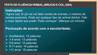 15
TESTE DE FLUÊNCIAVERBAL (BRUCKI E COL,2004)
Instruções:
“Agora o(a) Sr.(a) vai me falar nomes de animais, o máximo de
nomes possíveis. Pode ser qualquer tipo de animal (bicho). Fale
o mais rápido que puder. Pode começar.” (Marque um minuto)
Pontuação de acordo com a escolaridade:
 Analfabetos: 12 palavras
 1-4 anos: 13 palavras
 5-8 anos: 14 palavras
 9-11 anos: 16 palavras
 >11 anos: 18 palavras
 