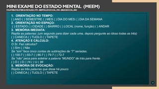 16
MINI EXAME DO ESTADO MENTAL (MEEM)
FOLSTEIN,FOLSTEIN&MCHUGH,1975–BERTOLUCCIECOL.,1994–BRUCKIECOL.,2003
1. ORIENTAÇÃO NO TEMPO:
( ) ANO ( ) SEMESTRE ( ) MES ( ) DIA DO MES ( ) DIA DA SEMANA
2. ORIENTAÇÃO NO ESPAÇO:
( ) ESTADO ( ) CIDADE ( ) BAIRRO ( ) LOCAL (nome, função) ( ) ANDAR
3. MEMÓRIA IMEDIATA:
Repita as palavras: (um segundo para dizer cada uma, depois pergunte ao idoso todas as três)
( ) CANECA ( ) TIJOLO ( ) TAPETE
4. ATENÇÃO E CÁLCULO:
O Sr. Faz cálculos?
( ) Sim ( ) Não
Se “sim” faca cinco contas de subtrações de “7” seriadas.
( ) 100-7 ( ) 93-7 ( ) 86-7 ( ) 79-7 ( ) 72-7
Se “não” peca para soletrar a palavra “MUNDO” de trás para frente.
( ) O ( ) D ( ) N ( ) U ( )M
5. MEMÓRIA DE EVOCAÇÃO:
Repita as três palavras que disse há pouco
( ) CANECA ( ) TIJOLO ( ) TAPETE
 