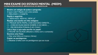 17
MINI EXAME DO ESTADO MENTAL (MEEM)
FOLSTEIN,FOLSTEIN&MCHUGH,1975–BERTOLUCCIECOL.,1994–BRUCKIECOL.,2003
Mostre um relógio de pulso e pergunte:
O que e isto? Repita com uma caneta
( ) RELOGIO ( ) CANETA
Repita o seguinte:
( ) “NEM AQUI, NEM ALI, NEM LA”
Realize uma tarefa em três estágios:
( ) “PEGUE ESTE PAPEL COM SUA MAO DIREITA...,
( ) ...COM AS DUAS MAOS DOBRE-O AO MEIO...,
( ) ...EM SEGUIDA PONHA-O AO CHAO.”
Leia e faça o que esta escrito no papel:
( ) FECHE OS OLHOS (Mostrar a folha com o comando)
Escreva uma frase:
( ) Dar uma folha em branco (Verso)
Copiar os pentágonos:
( ) Mostrar a folha com os pentágonos que se cruza
 