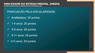 PONTUACÃO PELA ESCOLARIDADE:
 Analfabetos: 20 pontos
 1-4 anos: 25 pontos
 5-8 anos: 26 pontos
 9-11 anos: 28 pontos
 ≥12 anos: 29 pontos
18
MINI EXAME DO ESTADO MENTAL (MEEM)
FOLSTEIN,FOLSTEIN&MCHUGH,1975–BERTOLUCCIECOL.,1994–BRUCKIECOL.,2003
 