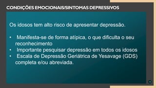 19
CONDIÇÕES EMOCIONAIS/SINTOMAS DEPRESSIVOS
Os idosos tem alto risco de apresentar depressão.
• Manifesta-se de forma atípica, o que dificulta o seu
reconhecimento
• Importante pesquisar depressão em todos os idosos
• Escala de Depressão Geriátrica de Yesavage (GDS)
completa e/ou abreviada.
 