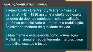 2
AVALIAÇÃO GERIÁTRICA AMPLA
• Reino Unido - Dra Marjory Warren - “mãe da
geriatria”: – Em 1936 assume a chefia do hospital
londrino de doentes crônicos, – cria a avaliação
geriátrica especializada e – introduz a reabilitação,
objetivando melhora da qualidade de vida.
• Atualmente e estabelecida como: – Avaliação
Multidimensional e frequentemente interdisciplinar
que utiliza escalas e testes
 