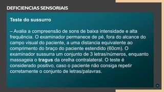 22
DEFICIENCIAS SENSORIAIS
Teste do sussurro
– Avalia a compreensão de sons de baixa intensidade e alta
frequência. O examinador permanece de pé, fora do alcance do
campo visual do paciente, a uma distancia equivalente ao
comprimento do braço do paciente estendido (60cm). O
examinador sussurra um conjunto de 3 letras/números, enquanto
massageia o tragus da orelha contralateral. O teste é
considerado positivo, caso o paciente não consiga repetir
corretamente o conjunto de letras/palavras.
 