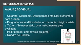 24
DEFICIENCIAS SENSORIAIS
AVALIAÇÃO VISUAL
– Catarata, Glaucoma, Degeneração Macular aumentam
com a idade
– Perguntar sobre dificuldades no dia-a-dia, dirigir, assistir
a TV, ler • Se necessário, usar instrumentos para
avaliação
– Pedir para ler uma revista ou jornal
– Quadro de Snellen
Pacientes que leem ate 20/40 são considerados sem disfunção visual P
 